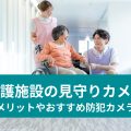 介護施設の見守りカメラ メリットやおすすめ防犯カメラ