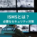 ISMSとは？ 必要なセキュリティ対策