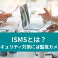 ISMSとは？ セキュリティ対策には監視カメラ