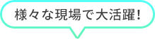 様々な現場で活躍！